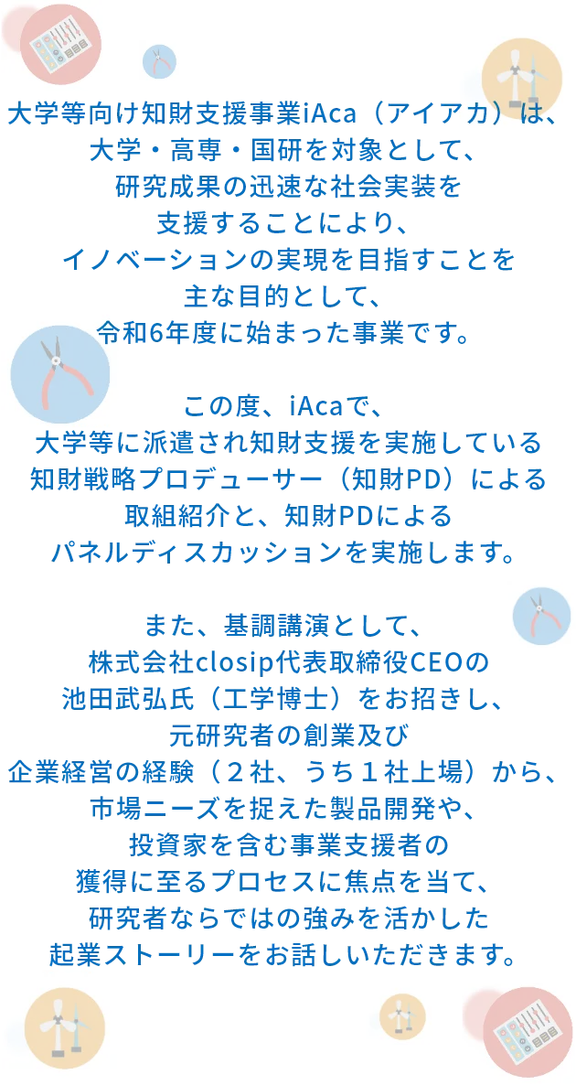 大学等向け知財支援事業iAca（アイアカ）は、大学・高専・国研を対象として、研究成果の迅速な社会実装を支援することにより、イノベーションの実現を目指すことを主な目的として、令和6年度に始まった事業です。この度、iAcaで、大学等に派遣され知財支援を実施している知財戦略プロデューサーの西田泰士氏（博士、弁理士、RTTP）による取組紹介と、知財PDによるパネルディスカッションを実施します。また、基調講演として、株式会社closip代表取締役CEOの池田武弘氏（工学博士）をお招きし、元研究者の創業及び企業経営の経験（2社、うち１社上場）から、市場ニーズを捉えた製品開発や、投資家を含む事業支援者の獲得に至るプロセスに焦点を当て、研究者ならではの強みを活かした起業ストーリーをお話しいただきます。