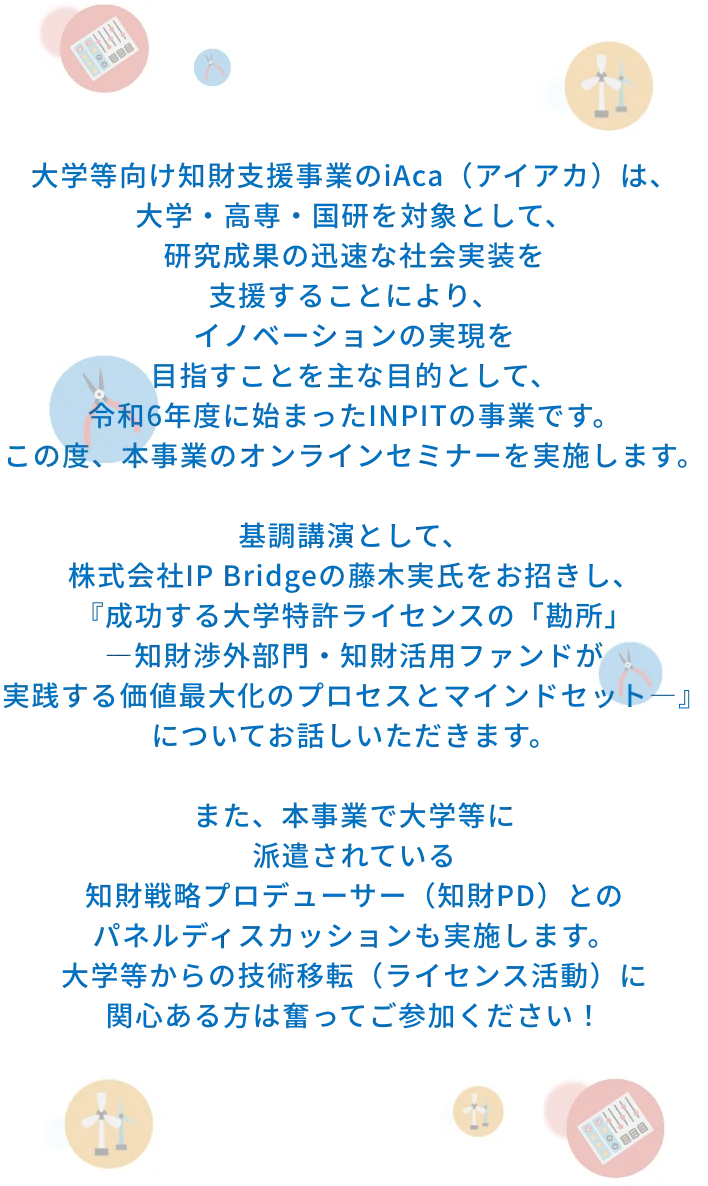 大学等向け知財支援事業のiAca（アイアカ）は、大学・高専・国研を対象として、研究成果の迅速な社会実装を支援することにより、イノベーションの実現を目指すことを主な目的として、令和6年度に始まったINPITの事業です。この度、本事業のオンラインセミナーを実施します。​基調講演として、株式会社IP Bridgeの藤木実氏をお招きし、『成功する大学特許ライセンスの「勘所」―知財渉外部門・知財活用ファンドが実践する価値最大化のプロセスとマインドセット―』についてお話しいただきます。​また、本事業で大学等に派遣されている知財戦略プロデューサー（知財PD）とのパネルディスカッションも実施します。​大学等からの技術移転（ライセンス活動）に関心ある方は奮ってご参加ください！​